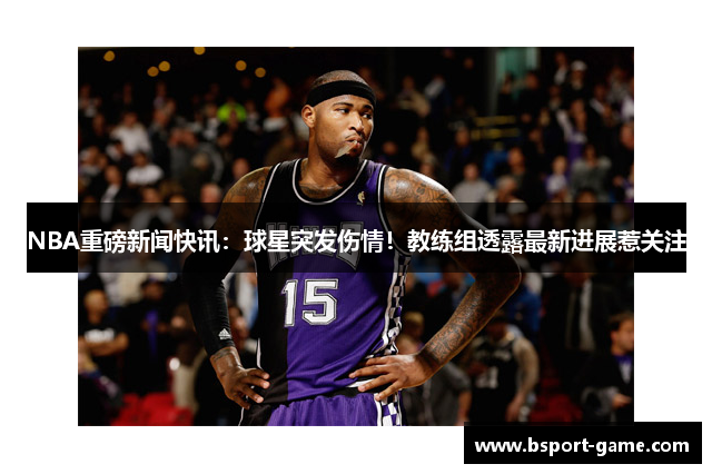 NBA重磅新闻快讯：球星突发伤情！教练组透露最新进展惹关注
