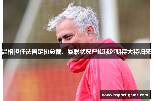 温格担任法国足协总裁，曼联状况严峻球迷期待大将归来