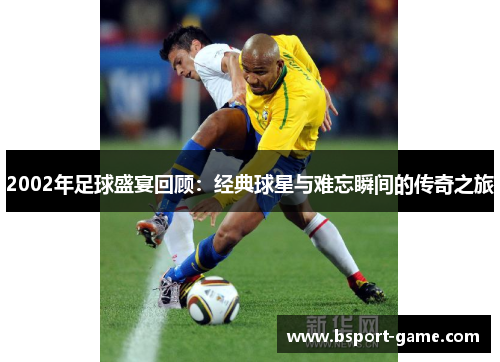 2002年足球盛宴回顾：经典球星与难忘瞬间的传奇之旅