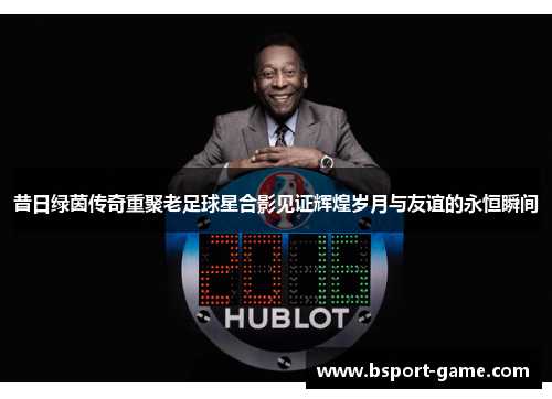 昔日绿茵传奇重聚老足球星合影见证辉煌岁月与友谊的永恒瞬间