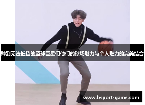 帅到无法抵挡的篮球巨星们他们的球场魅力与个人魅力的完美结合