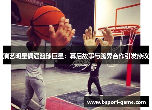 演艺明星偶遇篮球巨星：幕后故事与跨界合作引发热议